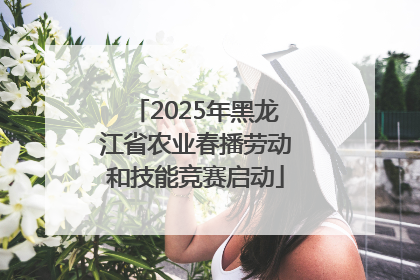 2025年黑龙江省农业春播劳动和技能竞赛启动